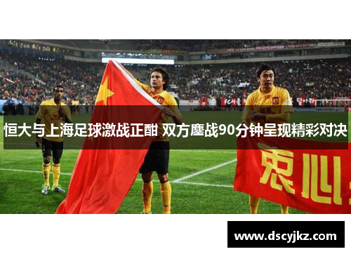 恒大与上海足球激战正酣 双方鏖战90分钟呈现精彩对决