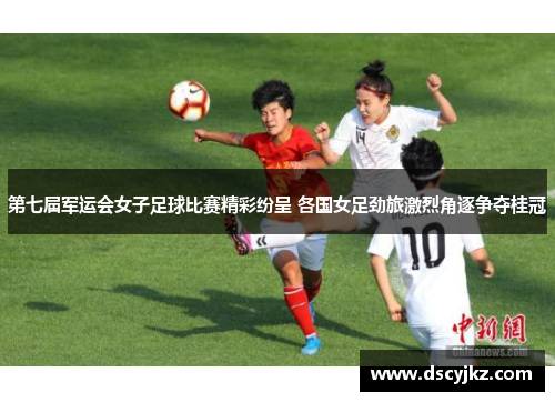 第七届军运会女子足球比赛精彩纷呈 各国女足劲旅激烈角逐争夺桂冠