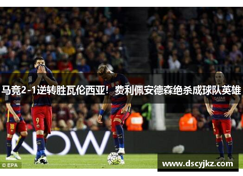 马竞2-1逆转胜瓦伦西亚！费利佩安德森绝杀成球队英雄